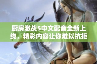 厨房激战5中文配音全新上线，精彩内容让你难以抗拒