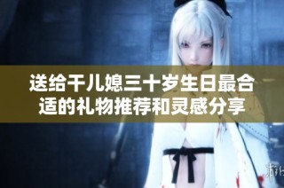 送给干儿媳三十岁生日最合适的礼物推荐和灵感分享