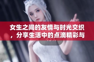 女生之间的友情与时光交织，分享生活中的点滴精彩与感动
