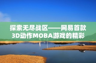 探索无尽战区——网易首款3D动作MOBA游戏的精彩世界与玩法揭秘