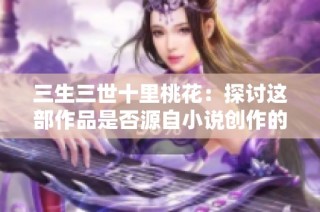 三生三世十里桃花：探讨这部作品是否源自小说创作的背后故事