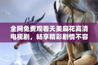 全网免费观看天美麻花高清电视剧，畅享精彩剧情不容错过