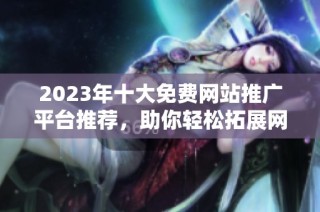 2023年十大免费网站推广平台推荐，助你轻松拓展网络影响力