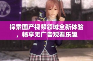 探索国产视频领域全新体验，畅享无广告观看乐趣
