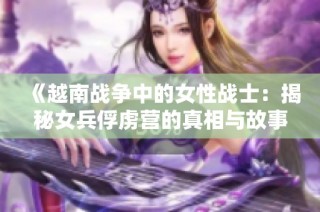 《越南战争中的女性战士：揭秘女兵俘虏营的真相与故事》