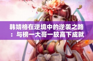 韩婧格在逆境中的逆袭之路：与榜一大哥一较高下成就传奇游戏人生