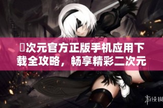 囧次元官方正版手机应用下载全攻略，畅享精彩二次元世界