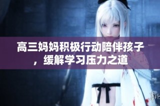 高三妈妈积极行动陪伴孩子，缓解学习压力之道