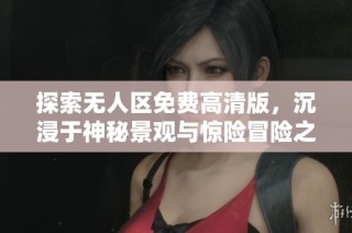 探索无人区免费高清版，沉浸于神秘景观与惊险冒险之中