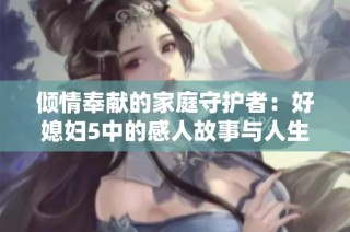 倾情奉献的家庭守护者：好媳妇5中的感人故事与人生智慧