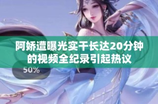 阿娇遭曝光实干长达20分钟的视频全纪录引起热议