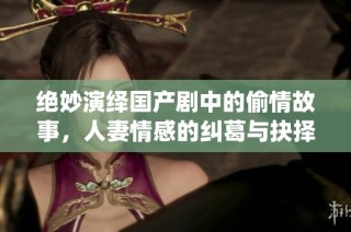 绝妙演绎国产剧中的偷情故事，人妻情感的纠葛与抉择
