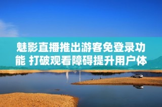 魅影直播推出游客免登录功能 打破观看障碍提升用户体验