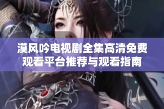 漠风吟电视剧全集高清免费观看平台推荐与观看指南