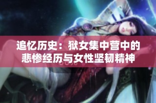 追忆历史：狱女集中营中的悲惨经历与女性坚韧精神