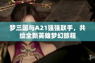 梦三国与A21强强联手，共绘全新英雄梦幻旅程