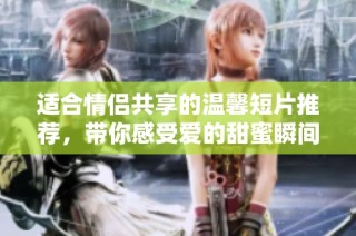 适合情侣共享的温馨短片推荐，带你感受爱的甜蜜瞬间
