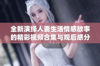 全新演绎人妻生活情感故事的精彩视频合集与观后感分享