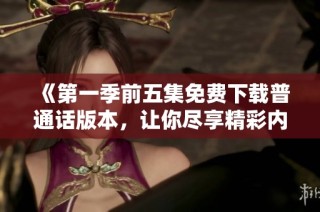 《第一季前五集免费下载普通话版本，让你尽享精彩内容》