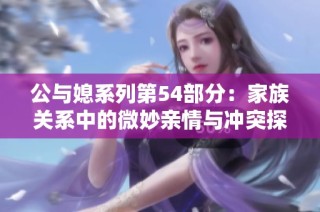 公与媳系列第54部分：家族关系中的微妙亲情与冲突探讨