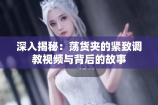 深入揭秘：荡货夹的紧致调教视频与背后的故事