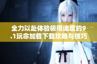 全力以赴体验极限速度的9.1玩命加载下载攻略与技巧