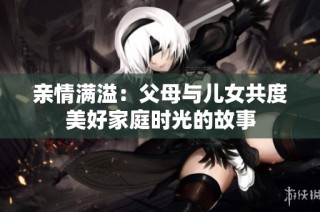 亲情满溢：父母与儿女共度美好家庭时光的故事