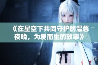 《在星空下共同守护的温馨夜晚，为爱而生的故事》