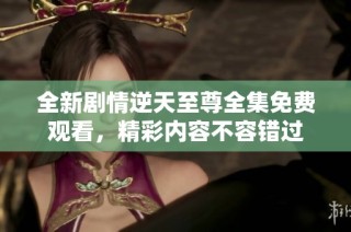 全新剧情逆天至尊全集免费观看，精彩内容不容错过