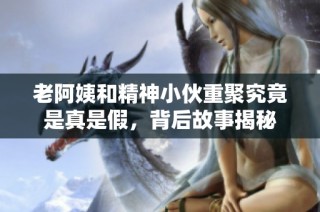 老阿姨和精神小伙重聚究竟是真是假，背后故事揭秘