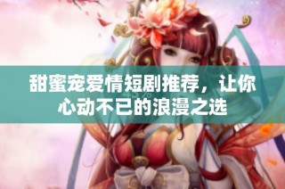 甜蜜宠爱情短剧推荐，让你心动不已的浪漫之选