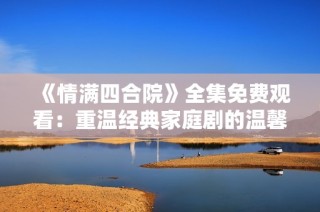 《情满四合院》全集免费观看：重温经典家庭剧的温馨瞬间