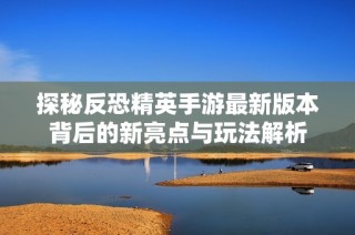 探秘反恐精英手游最新版本背后的新亮点与玩法解析