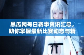 黑瓜网每日赛事资讯汇总，助你掌握最新比赛动态与精彩活动
