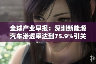 全球产业早报：深圳新能源汽车渗透率达到75.9%引关注