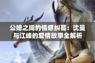 公媳之间的情感纠葛：沈曼与江峰的爱情故事全解析