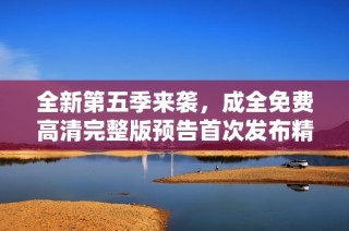 全新第五季来袭，成全免费高清完整版预告首次发布精彩内容解析