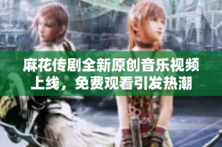 麻花传剧全新原创音乐视频上线，免费观看引发热潮