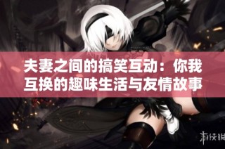 夫妻之间的搞笑互动：你我互换的趣味生活与友情故事