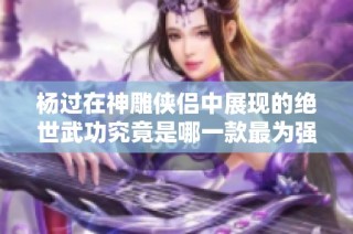 杨过在神雕侠侣中展现的绝世武功究竟是哪一款最为强大