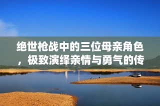 绝世枪战中的三位母亲角色，极致演绎亲情与勇气的传奇故事