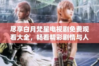 尽享白月梵星电视剧免费观看大全，畅看精彩剧情与人物魅力