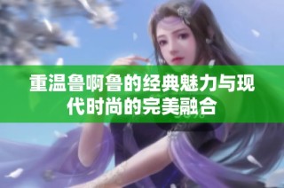 重温鲁啊鲁的经典魅力与现代时尚的完美融合