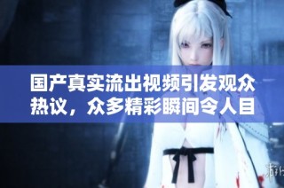 国产真实流出视频引发观众热议，众多精彩瞬间令人目不暇接