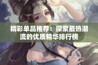 精彩单品推荐：探索最热潮流的优质精华排行榜