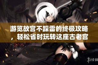 游览故宫不踩雷的终极攻略，轻松省时玩转这座古老宫殿