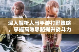 深入解析人马手游打野策略，掌握高效思路提升战斗力的全面指南