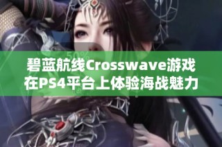 碧蓝航线Crosswave游戏在PS4平台上体验海战魅力的新篇章与玩法揭秘