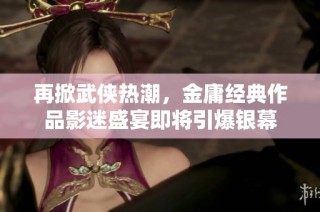再掀武侠热潮，金庸经典作品影迷盛宴即将引爆银幕