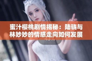 蜜汁樱桃剧情揭秘：陆骁与林妙妙的情感走向如何发展